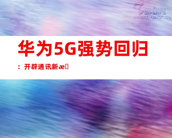 华为5G强势回归：开辟通讯新时代